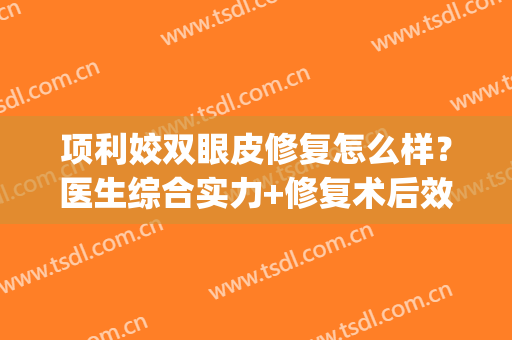 项利姣双眼皮修复怎么样？医生综合实力+修复术后效果展示(张姣姣修复双眼皮怎么样)