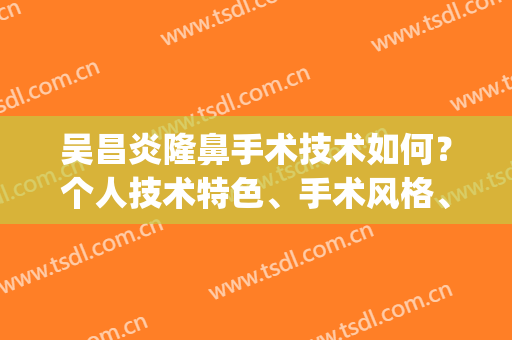 吴昌炎隆鼻手术技术如何？个人技术特色、手术风格、效果反馈(吴昌炎做的鼻子)
