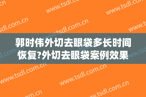 郭时伟外切去眼袋多长时间恢复?外切去眼袋案例效果对比图_中国医学科学院整形外科医院