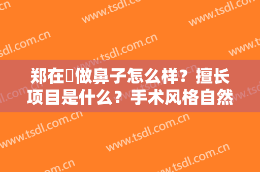 郑在祐做鼻子怎么样？擅长项目是什么？手术风格自然还是夸张？
