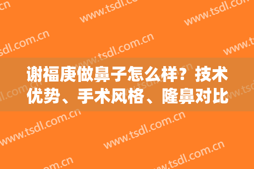 谢福庚做鼻子怎么样？技术优势、手术风格、隆鼻对比图(谢红权医生做鼻子怎么样)