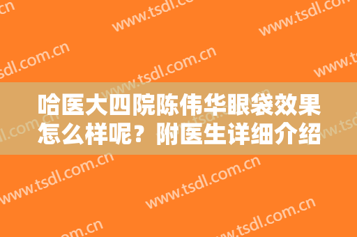 哈医大四院陈伟华眼袋效果怎么样呢？附医生详细介绍+案例效果
