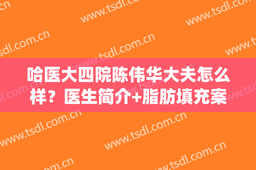 哈医大四院陈伟华大夫怎么样？医生简介+脂肪填充案例+价格表新(哈医大四院美容科陈伟华)