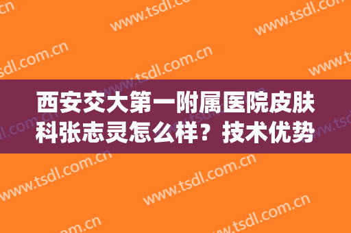 西安交大第一附属医院皮肤科张志灵怎么样？技术优势+医生简介(西安交大第二附属医院皮肤科医生)