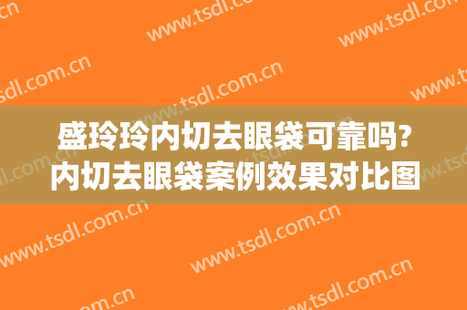 盛玲玲内切去眼袋可靠吗?内切去眼袋案例效果对比图_上海交通大学医学院附属第九人民医院