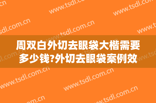 周双白外切去眼袋大楷需要多少钱?外切去眼袋案例效果对比图_上海交通大学医学院附属第九人民医院