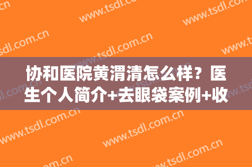 协和医院黄渭清怎么样？医生个人简介+去眼袋案例+收费标准(新)