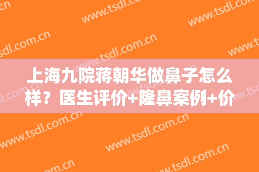 上海九院蒋朝华做鼻子怎么样？医生评价+隆鼻案例+价格表(上海九院整形科专家有哪些隆鼻)
