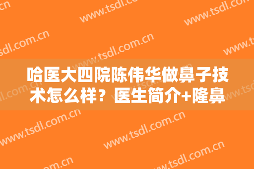 哈医大四院陈伟华做鼻子技术怎么样？医生简介+隆鼻前后效果图