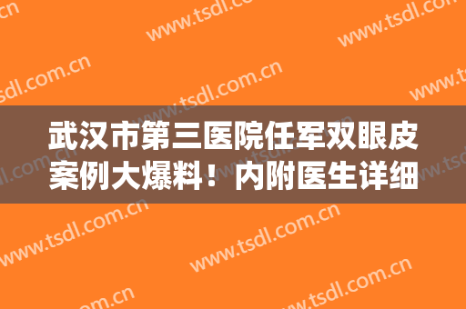 武汉市第三医院任军双眼皮案例大爆料！内附医生详细介绍！(武汉市第三医院杨艳清双眼皮)