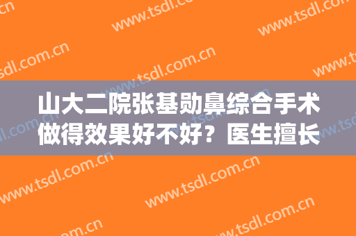 山大二院张基勋鼻综合手术做得效果好不好？医生擅长项目+术后效果(济南山大二院张基勋做双眼皮怎么样)