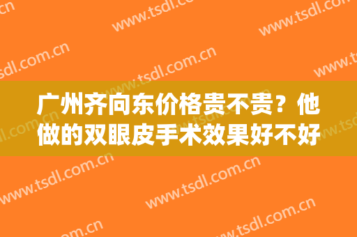 广州齐向东价格贵不贵？他做的双眼皮手术效果好不好？医生简介(广州齐向东做鼻子怎么样)