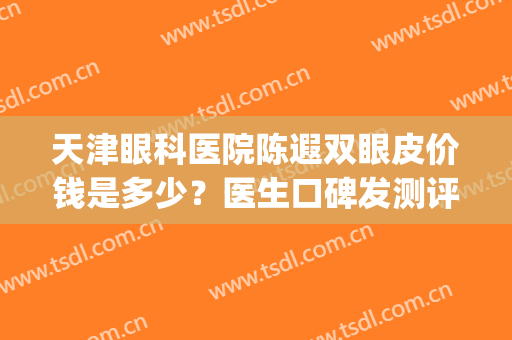天津眼科医院陈遐双眼皮价钱是多少？医生口碑发测评|双眼皮案例(天津眼科医院美容科做双眼皮怎么样)