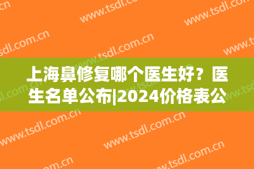上海鼻修复哪个医生好？医生名单公布|2024价格表公布！(上海鼻修复好的医生)