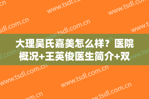 大理吴氏嘉美怎么样？医院概况+王英俊医生简介+双眼皮案例效果图(大理吴氏嘉美整形美容医院)