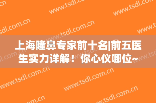 上海隆鼻专家前十名|前五医生实力详解！你心仪哪位~(上海隆鼻最顶级专家)