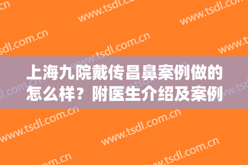 上海九院戴传昌鼻案例做的怎么样？附医生介绍及案例分享！(上海九院做鼻子的医生)