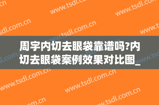 周宇内切去眼袋靠谱吗?内切去眼袋案例效果对比图_中国医学科学院整形外科医院