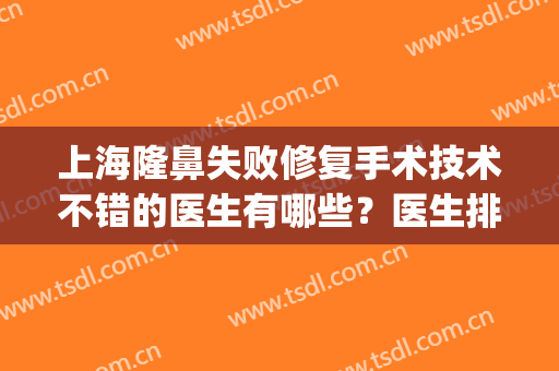 上海隆鼻失败修复手术技术不错的医生有哪些？医生排名+真人案例图(上海做鼻修复好的医生)