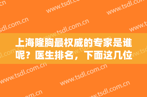 上海隆胸最权威的专家是谁呢？医生排名，下面这几位医生你看好谁？(上海隆胸专家排行榜)