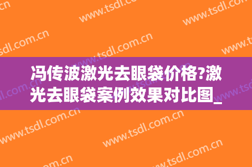 冯传波激光去眼袋价格?激光去眼袋案例效果对比图_南方医科大学南方医院