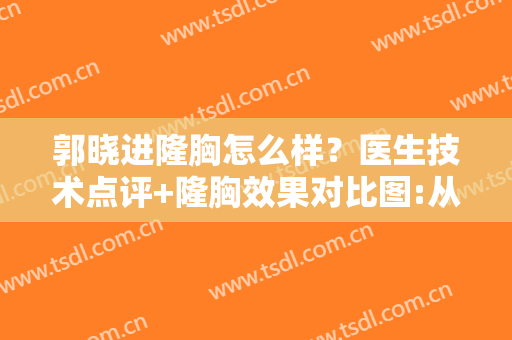 郭晓进隆胸怎么样？医生技术点评+隆胸效果对比图:从A到C，太惊艳了~