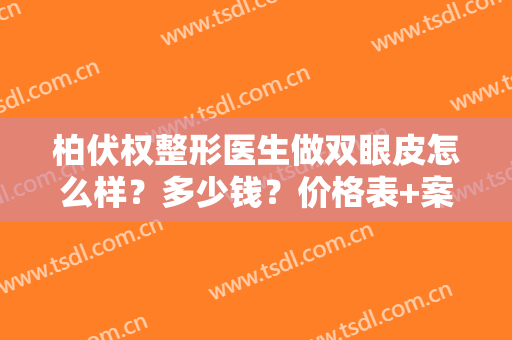 柏伏权整形医生做双眼皮怎么样？多少钱？价格表+案例效果反馈