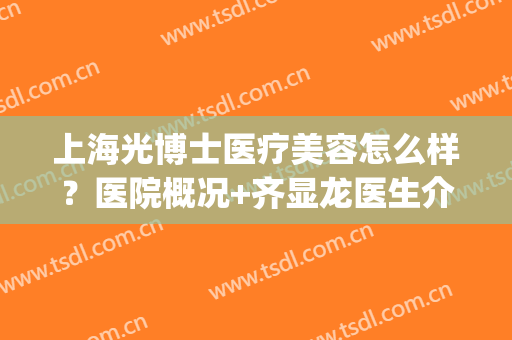 上海光博士医疗美容怎么样？医院概况+齐显龙医生介绍+收费价格表(上海光博士医疗美容医院有限公司)