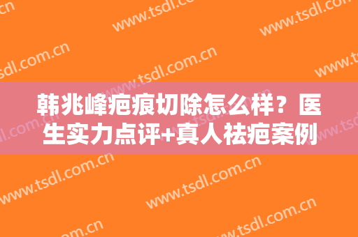 韩兆峰疤痕切除怎么样？医生实力点评+真人祛疤案例图