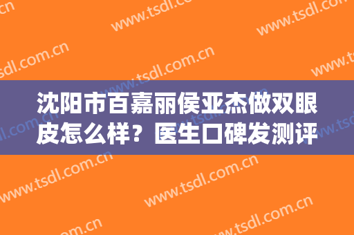 沈阳市百嘉丽侯亚杰做双眼皮怎么样？医生口碑发测评|双眼皮案例(沈阳百嘉丽双眼皮哪个医生好)