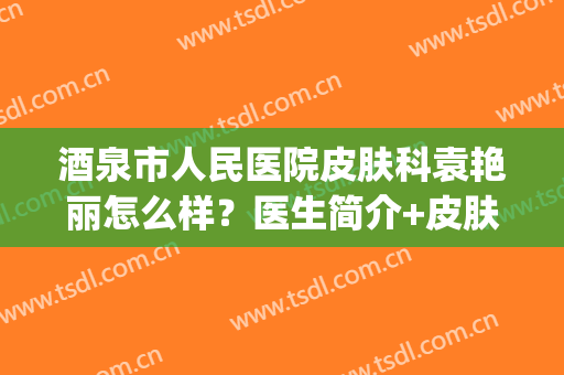 酒泉市人民医院皮肤科袁艳丽怎么样？医生简介+皮肤病治疗(酒泉第一人民医院皮肤科)