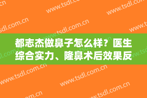 都志杰做鼻子怎么样？医生综合实力、隆鼻术后效果反馈~(都志杰双眼皮名气大吗)