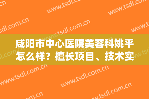 咸阳市中心医院美容科姚平怎么样？擅长项目、技术实力、案例反馈(咸阳市第一人民医院美容科)