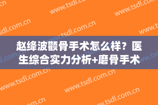 赵绛波颧骨手术怎么样？医生综合实力分析+磨骨手术案例(颧骨打磨手术)