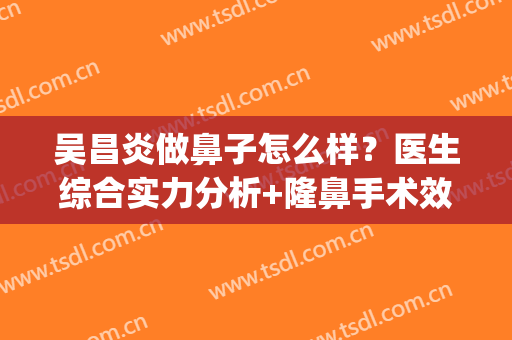 吴昌炎做鼻子怎么样？医生综合实力分析+隆鼻手术效果参考(吴昌言做的鼻子)