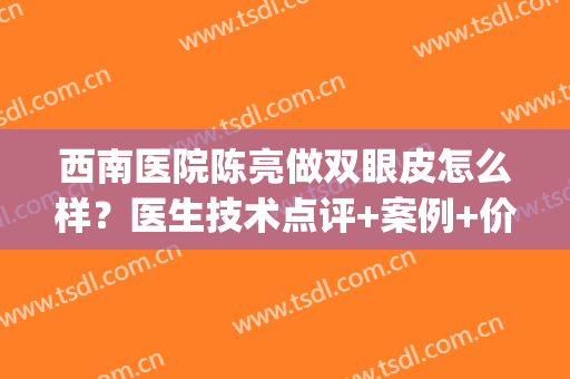 西南医院陈亮做双眼皮怎么样？医生技术点评+案例+价格表(西南医院整形外科陈亮)