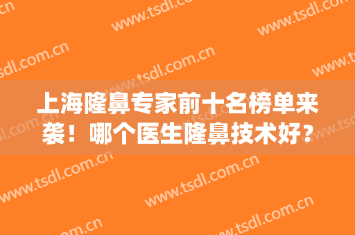 上海隆鼻专家前十名榜单来袭！哪个医生隆鼻技术好？效果自然？(十大隆鼻专家)
