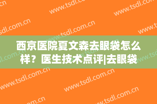 西京医院夏文森去眼袋怎么样？医生技术点评|去眼袋案例|价格表一览