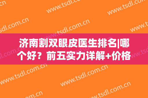 济南割双眼皮医生排名|哪个好？前五实力详解+价格表！(济南做双眼皮最好的医生是谁)