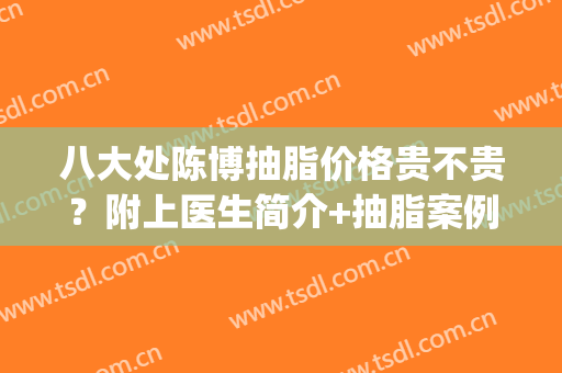 八大处陈博抽脂价格贵不贵？附上医生简介+抽脂案例图分享！(八大处吸脂医生)