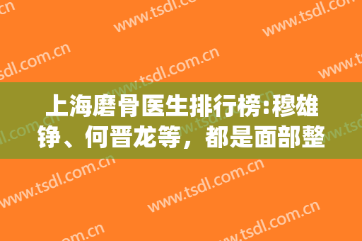 上海磨骨医生排行榜:穆雄铮、何晋龙等，都是面部整形大咖！(上海磨骨医生排名)