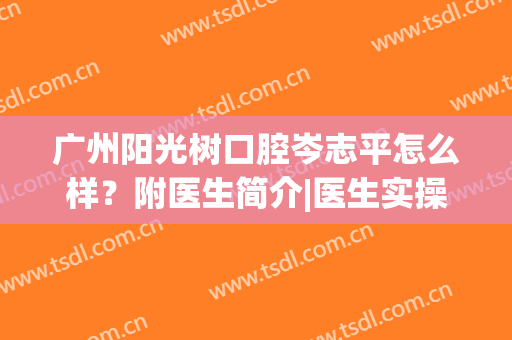广州阳光树口腔岑志平怎么样？附医生简介|医生实操全瓷冠案例