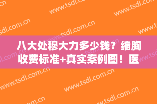 八大处穆大力多少钱？缩胸收费标准+真实案例图！医生实力在线一览~(北京八大处穆大力做缩胸多少钱)