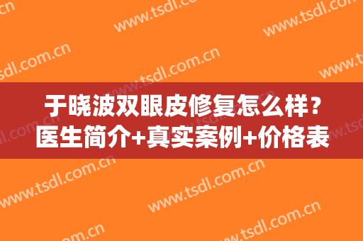 于晓波双眼皮修复怎么样？医生简介+真实案例+价格表(于晓波做双眼皮怎么样)