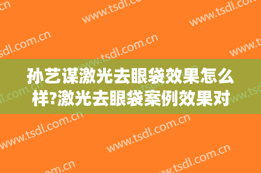 孙艺谋激光去眼袋效果怎么样?激光去眼袋案例效果对比图_北京大学第三医院