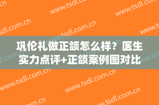 巩伦礼做正颌怎么样？医生实力点评+正颌案例图对比来袭！(正颌哪里做得好)