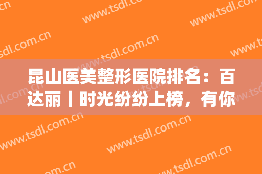 昆山医美整形医院排名：百达丽｜时光纷纷上榜，有你认识的医院吗？(昆山医疗美容院排行榜)