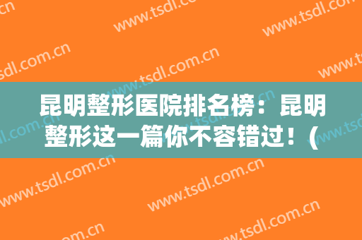 昆明整形医院排名榜：昆明整形这一篇你不容错过！(昆明最有名的整形医院)
