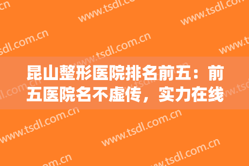 昆山整形医院排名前五：前五医院名不虚传，实力在线！(昆山整形医院排名榜)