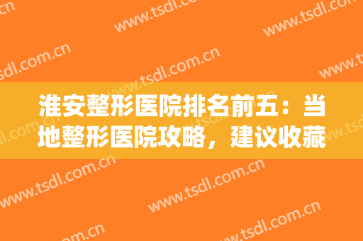 淮安整形医院排名前五：当地整形医院攻略，建议收藏~(淮安哪家整形美容院最好)